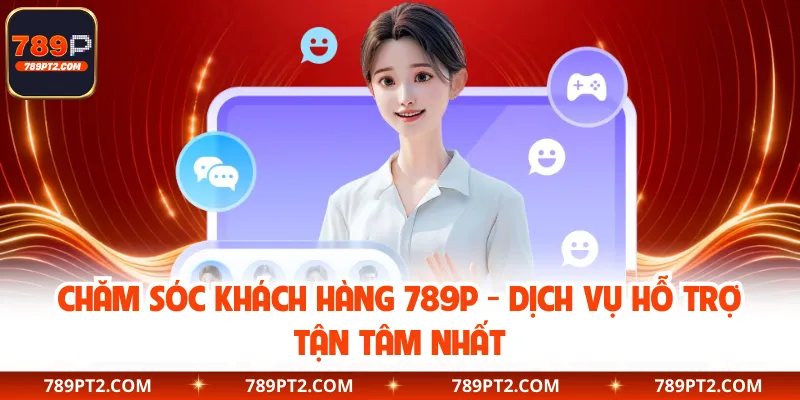Chăm Sóc Khách Hàng 789P - Dịch Vụ Hỗ Trợ Tận Tâm Nhất